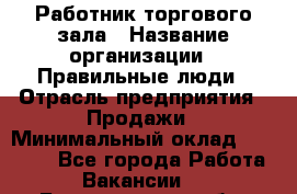 Работник торгового зала › Название организации ­ Правильные люди › Отрасль предприятия ­ Продажи › Минимальный оклад ­ 30 000 - Все города Работа » Вакансии   . Белгородская обл.,Белгород г.